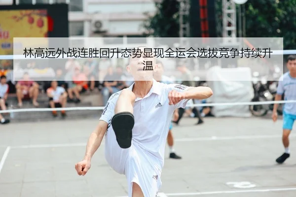 林高远外战连胜回升态势显现全运会选拔竞争持续升温