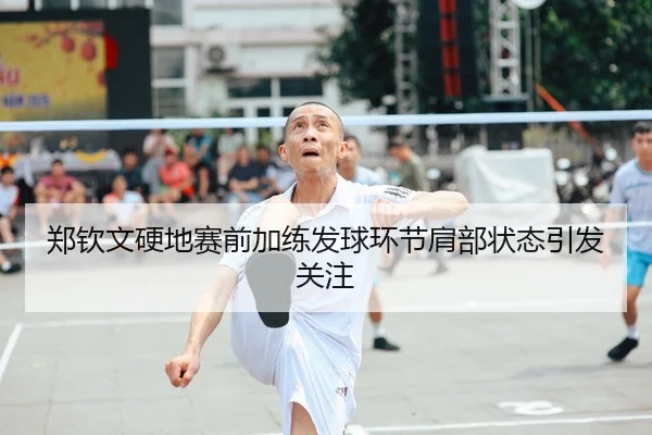 郑钦文硬地赛前加练发球环节肩部状态引发关注