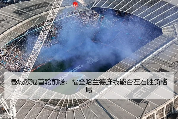 曼城欧冠首轮前瞻：福登哈兰德连线能否左右胜负格局