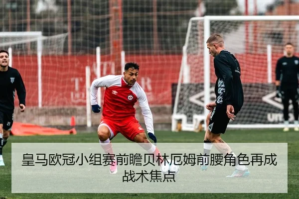 皇马欧冠小组赛前瞻贝林厄姆前腰角色再成战术焦点